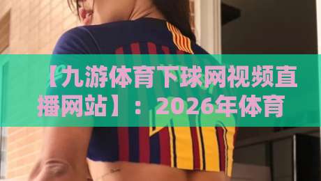 【九游体育下球网视频直播网站】:2026年体育迷的终极观赛指南 【九游体育下球网视频直播网站】:2026年体育迷的终极观赛指南