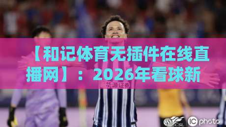【和记体育无插件在线直播网】：2026年看球新姿势，真香还是踩雷？