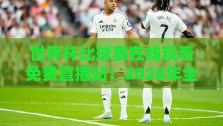 世界杯比球赛在线观看免费直播站：2026年全球球迷的观赛新指南！