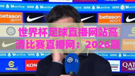 世界杯足球直播网站高清比赛直播网：2026巅峰对决去哪儿看？
