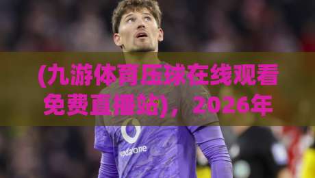 (九游体育压球在线观看免费直播站)，2026年最新体验分享！