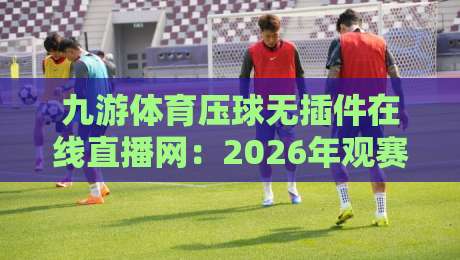九游体育压球无插件在线直播网：2026年观赛新体验，无插件流畅看球！