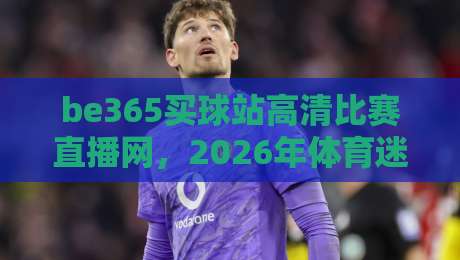 be365买球站高清比赛直播网，2026年体育迷的观赛首选平台！