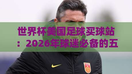 世界杯美国足球买球站：2026年球迷必备的五大选站秘籍