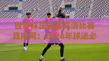 世界杯压球赛高清比赛直播网:2026年球迷必知的五大避坑指南(世界杯压球赛高清比赛直播网)