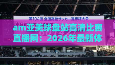 am亚美球盘站高清比赛直播网:2026年最新体验与使用指南