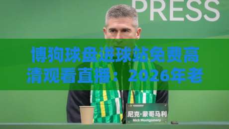 博狗球盘进球站免费高清观看直播:2026年老球迷的实战测评与避坑指南