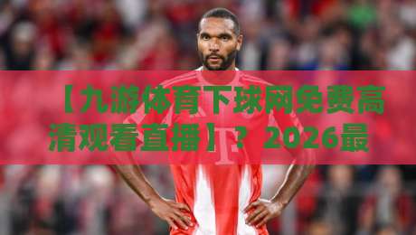【九游体育下球网免费高清观看直播】?2026最新观赛指南与避坑干货