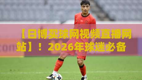 【日博买球网视频直播网站】！2026年球迷必备的高清观赛新体验，不看亏大了