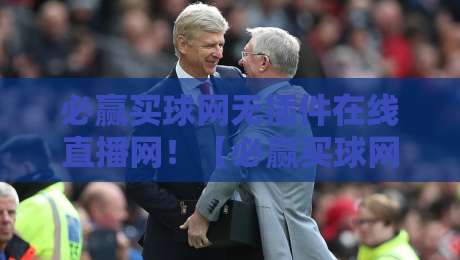 必赢买球网无插件在线直播网!【必赢买球网】2026年观赛新体验,资深球迷实测分享