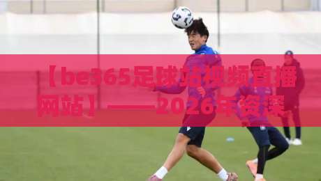 【be365足球站视频直播网站】——2026年资深球迷的真实体验报告
