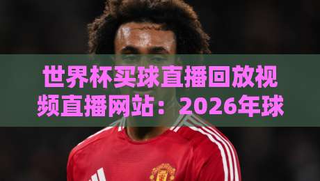 世界杯买球直播回放视频直播网站:2026年球迷必藏的4个观赛神器