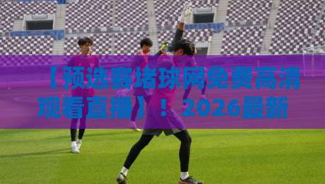 【预选赛堵球网免费高清观看直播】!2026最新观赛指南与避坑技巧