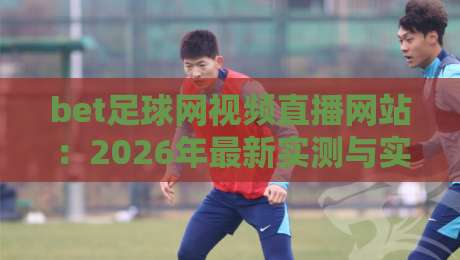 bet足球网视频直播网站:2026年最新实测与实用指南