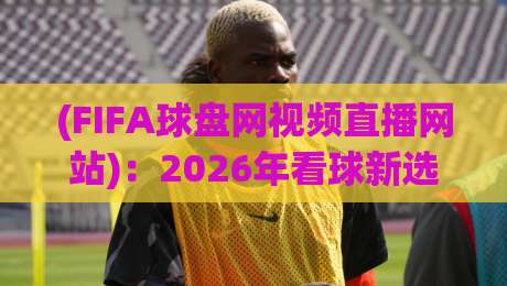 (FIFA球盘网视频直播网站):2026年看球新选择,FIFA球盘网视频直播网站实测体验