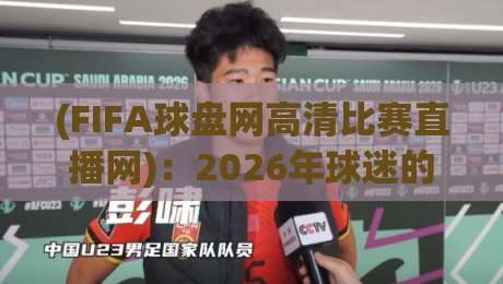 (FIFA球盘网高清比赛直播网)：2026年球迷的观赛新选择——实测体验与避坑指南