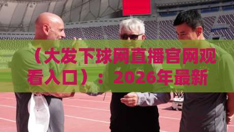 （大发下球网直播官网观看入口）：2026年最新观赛指南与实战技巧