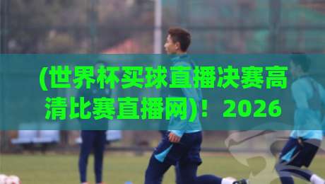 (世界杯买球直播决赛高清比赛直播网)！2026年决赛观看指南