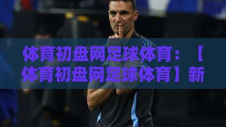 体育初盘网足球体育:【体育初盘网足球体育】新手必看!2026年选平台防坑指南