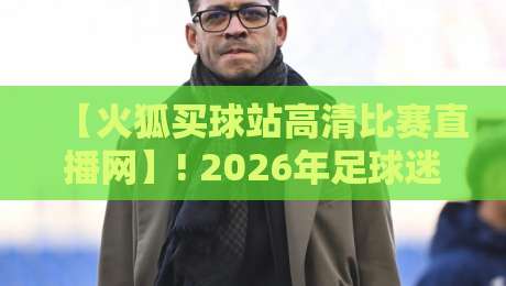 【火狐买球站高清比赛直播网】! 2026年足球迷必看：高清赛事直播体验深度评测与实用指南，涵盖英超、欧冠、西甲、NBA等顶级联赛及独家功能解析