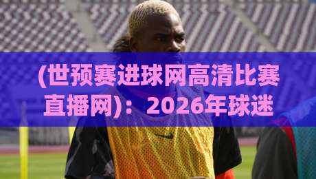 (世预赛进球网高清比赛直播网)：2026年球迷必看的4个新变化！