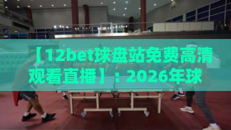 【12bet球盘站免费高清观看直播】: 2026年球迷必备的高清球赛观看攻略