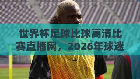 世界杯足球比球高清比赛直播网，2026年球迷必备观赛神器！