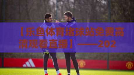 【乐鱼体育堵球站免费高清观看直播】——2026年资深球迷私藏的观赛指南