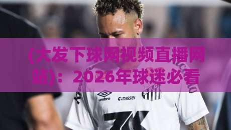 (大发下球网视频直播网站)：2026年球迷必看！五大亮点与实战测评全解析