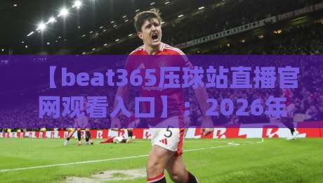 【beat365压球站直播官网观看入口】：2026年最稳的观赛通道，你找对了吗？
