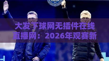 大发下球网无插件在线直播网:2026年观赛新体验,你试过吗?