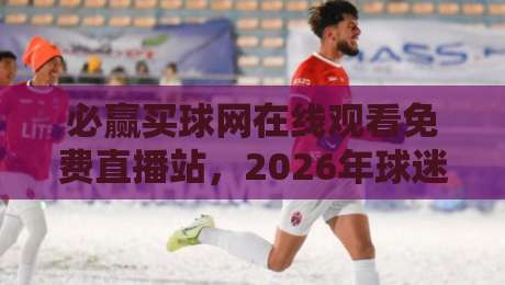 必赢买球网在线观看免费直播站，2026年球迷必收藏的高清观赛平台