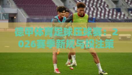 德甲体育足球压球赛：2026赛季新规与投注策略全解析