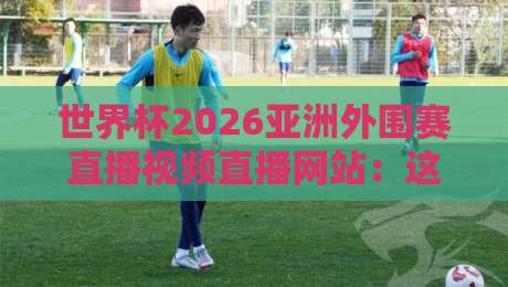 世界杯2026亚洲外围赛直播视频直播网站：这几个平台让你不错过任何一场比赛