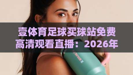 壹体育足球买球站免费高清观看直播:2026年球迷必备的四大观赛技巧与避坑指南