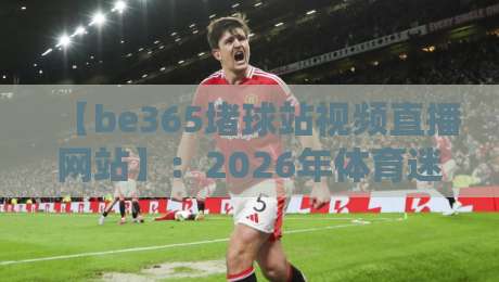【be365堵球站视频直播网站】：2026年体育迷的观赛新选择，这些细节你可能不知道