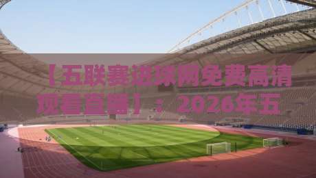【五联赛进球网免费高清观看直播】:2026年五大联赛观赛新姿势,免费高清不卡顿