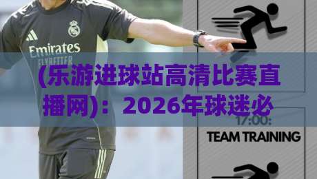 (乐游进球站高清比赛直播网)：2026年球迷必藏的四大隐藏功能与实测体验