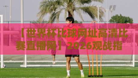【世界杯比球网址高清比赛直播网】2026观战指南：这些平台让你不错过每一脚精彩