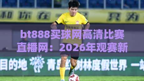 bt888买球网高清比赛直播网:2026年观赛新体验,高清到毛孔都看得见!