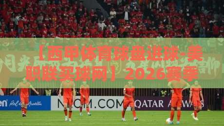 【西甲体育球盘进球-美职联买球网】2026赛季，这些隐藏数据你得细品