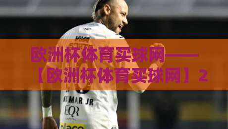 欧洲杯体育买球网——【欧洲杯体育买球网】2026观赛与购彩实战指南 欧洲杯体育买球网——【欧洲杯体育买球网】2026观赛与购彩实战指南
