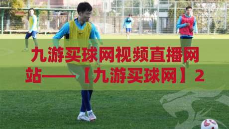 九游买球网视频直播网站——【九游买球网】2026年全新升级:赛事直播与实时数据一站式体验