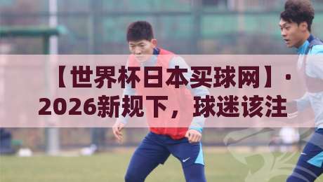 【世界杯日本买球网】·2026新规下，球迷该注意啥？世界杯日本买球网