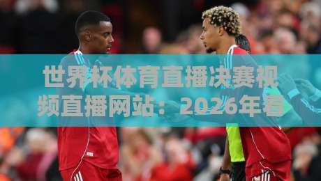 世界杯体育直播决赛视频直播网站：2026年看球终极指南，别再踩坑了