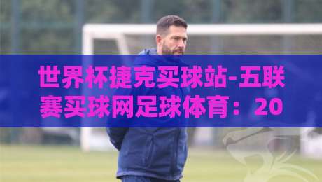 世界杯捷克买球站-五联赛买球网足球体育：2026年玩家必读的实战指南