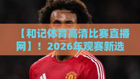 【和记体育高清比赛直播网】！2026年观赛新选择，这些细节你发现了吗？