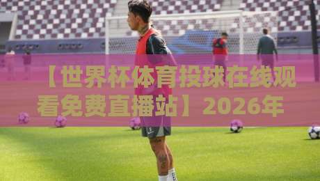 【世界杯体育投球在线观看免费直播站】2026年观赛全攻略！手把手教你流畅看球