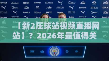 【新2压球站视频直播网站】？2026年最值得关注的直播平台体验报告