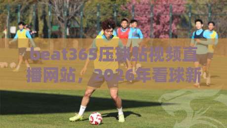 beat365压球站视频直播网站，2026年看球新体验（beat365压球站视频直播网站）